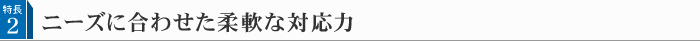 特長 2 ニーズに合わせた柔軟な対応力